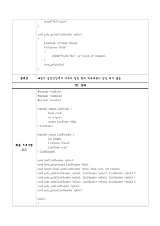 printf("%f",value);
          }


          void poly_print(ListHeader *plist)
          {
               ListNode *p=plist->head;
               for(;p;p=p->link)
               {
                      printf("%.3fx^%d ", p->coef, p->expon);
               }
               free_poly(plist);
          }


 문제점      다항식 곱셈연산에서 지수가 같은 항의 계수부분이 연산 되지 않음

                                          III. 결과

          #include <stdio.h>
          #include <stdlib.h>
          #include <math.h>


          typedef struct ListNode {
                   float coef;
                   int expon;
                   struct ListNode *link;
          } ListNode;


          typedef struct ListHeader {
                   int length;
                   ListNode *head;
최종 프로그램
                   ListNode *tail;
  소스
          } ListHeader;


          void init(ListHeader *plist);
          void free_poly(struct ListHeader *list);
          void insert_node_last(ListHeader *plist, float coef, int expon);
          void poly_add(ListHeader *plist1, ListHeader *plist2, ListHeader *plist3 );
          void poly_sub(ListHeader *plist1, ListHeader *plist2, ListHeader *plist3 );
          void poly_mul(ListHeader *plist1, ListHeader *plist2, ListHeader *plist3 );
          void poly_op(ListHeader *plist);
          void poly_print(ListHeader *plist);


          main()
          {
 