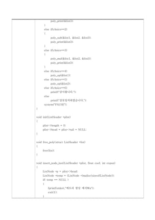 poly_print(&list3);
         }
         else if(choice==2)
         {
                poly_sub(&list1, &list2, &list3);
                poly_print(&list3);
         }
         else if(choice==3)
         {
                poly_mul(&list1, &list2, &list3);
                poly_print(&list3);
         }
         else if(choice==4)
                poly_op(&list1);
         else if(choice==5)
                poly_op(&list2);
         else if(choice==6)
                printf("감사합니다.");
         else
                printf("잘못입력하였습니다.");
         system("PAUSE");
}


void init(ListHeader *plist)
{
     plist->length = 0;
     plist->head = plist->tail = NULL;
}


void free_poly(struct ListHeader *list)
{
     free(list);
}


void insert_node_last(ListHeader *plist, float coef, int expon)
{
     ListNode *p = plist->head;
     ListNode *temp = (ListNode *)malloc(sizeof(ListNode));
     if( temp == NULL )
     {
             fprintf(stderr,"메모리 할당 에러n");
             exit(1);
     }
 