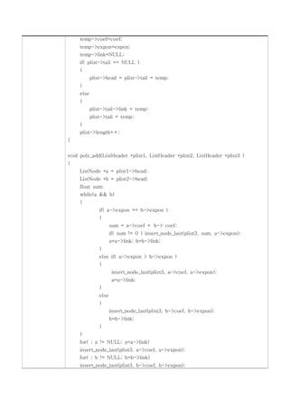 temp->coef=coef;
     temp->expon=expon;
     temp->link=NULL;
     if( plist->tail == NULL )
     {
            plist->head = plist->tail = temp;
     }
     else
     {
            plist->tail->link = temp;
            plist->tail = temp;
     }
     plist->length++;
}


void poly_add(ListHeader *plist1, ListHeader *plist2, ListHeader *plist3 )
{
     ListNode *a = plist1->head;
     ListNode *b = plist2->head;
     float sum;
     while(a && b)
     {
                if( a->expon == b->expon )
                {
                       sum = a->coef + b-> coef;
                       if( sum != 0 ) insert_node_last(plist3, sum, a->expon);
                       a=a->link; b=b->link;
                }
                else if( a->expon > b->expon )
                {
                        insert_node_last(plist3, a->coef, a->expon);
                        a=a->link;
                }
                else
                {
                       insert_node_last(plist3, b->coef, b->expon);
                       b=b->link;
                }
     }
     for( ; a != NULL; a=a->link)
     insert_node_last(plist3, a->coef, a->expon);
     for( ; b != NULL; b=b->link)
     insert_node_last(plist3, b->coef, b->expon);
 
