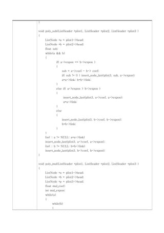 }


void poly_sub(ListHeader *plist1, ListHeader *plist2, ListHeader *plist3 )
{
     ListNode *a = plist1->head;
     ListNode *b = plist2->head;
     float sub;
     while(a && b)
     {
                if( a->expon == b->expon )
                {
                       sub = a->coef - b-> coef;
                       if( sub != 0 ) insert_node_last(plist3, sub, a->expon);
                       a=a->link; b=b->link;
                }
                else if( a->expon > b->expon )
                {
                        insert_node_last(plist3, a->coef, a->expon);
                        a=a->link;
                }
                else
                {
                       insert_node_last(plist3, b->coef, b->expon);
                       b=b->link;
                }
     }
     for( ; a != NULL; a=a->link)
     insert_node_last(plist3, a->coef, a->expon);
     for( ; b != NULL; b=b->link)
     insert_node_last(plist3, b->coef, b->expon);
}


void poly_mul(ListHeader *plist1, ListHeader *plist2, ListHeader *plist3 )
{
     ListNode *a = plist1->head;
     ListNode *b = plist2->head;
     ListNode *p = plist3->head;
     float mul_coef;
     int mul_expon;
     while(a)
     {
          while(b)
          {
 