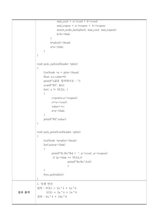 mul_coef = a->coef * b->coef;
                          mul_expon = a->expon + b->expon;
                          insert_node_last(plist3, mul_coef, mul_expon);
                          b=b->link;
                   }
                   b=plist2->head;
                   a=a->link;
             }
        }


        void poly_op(ListHeader *plist)
        {
             ListNode *a = plist->head;
             float x,c,value=0;
             printf("x값을 입력하시오 : ");
             scanf("%f", &x);
             for(; a != NULL; )
             {
                       c=pow(x,a->expon);
                       c*=a->coef;
                       value+=c;
                       a=a->link;
             }
             printf("%f",value);
        }


        void poly_print(ListHeader *plist)
        {
             ListNode *p=plist->head;
             for(;p;p=p->link)
             {
                       printf("%.3fx^%d + ", p->coef, p->expon);
                        if (p->link == NULL){
                                     printf("%c%c",8,8);
                                     }
             }
             free_poly(plist);
        }
        1. 덧셈 연산
        입력 : P(X) = 3x^4 + 5x^6
결과 출력            S(X) = 3x^4 + 5x^6
        결과 : 6x^4 + 10x^6
 