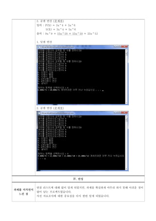 2. 곱셈 연산 (문제점)
           입력 : P(X) = 3x^4 + 5x^6
                S(X) = 3x^4 + 5x^6
           출력 : 9x^8 + 15x^10 + 15x^10 + 25x^12


           1. 덧셈 연산




           2. 곱셈 연산 (문제점)




                                Ⅳ. 반성


           연결 리스트에 대해 많이 알게 되었지만, 과제를 확실하게 마무리 하지 못해 아쉬운 점이
과제를 마치면서
           많이 남는 프로젝트였습니다.
  느낀 점
           사전 자료조사에 대한 중요성을 다시 한번 알게 되었습니다.
 