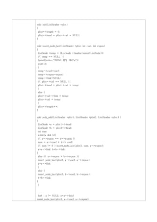 void init(ListHeader *plist)
{
 plist->length = 0;
 plist->head = plist->tail = NULL;
}

void insert_node_last(ListHeader *plist, int coef, int expon)
{
 ListNode *temp = (ListNode *)malloc(sizeof(ListNode));
 if( temp == NULL ){
 fprintf(stderr,"메모리 할당 에러n");
 exit(1);
 }
 temp->coef=coef;
 temp->expon=expon;
 temp->link=NULL;
 if( plist->tail == NULL ){
 plist->head = plist->tail = temp;
 }
 else {
 plist->tail->link = temp;
 plist->tail = temp;
 }
 plist->length++;
}

void poly_add(ListHeader *plist1, ListHeader *plist2, ListHeader *plist3 )
{
 ListNode *a = plist1->head;
 ListNode *b = plist2->head;
 int sum;
 while(a && b){
 if( a->expon == b->expon ){
 sum = a->coef + b-> coef;
 if( sum != 0 ) insert_node_last(plist3, sum, a->expon);
 a=a->link; b=b->link;
}
 else if( a->expon > b->expon ){
 insert_node_last(plist3, a->coef, a->expon);
 a=a->link;
 }
 else {
 insert_node_last(plist3, b->coef, b->expon);
 b=b->link;
}
 }



 for( ; a != NULL; a=a->link)
insert_node_last(plist3, a->coef, a->expon);
 