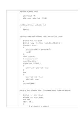 void init(ListHeader *plist)
{
     plist->length = 0;
     plist->head = plist->tail = NULL;
}


void free_poly(struct ListHeader *list)
{
     free(list);
}


void insert_node_last(ListHeader *plist, float coef, int expon)
{
     ListNode *p = plist->head;
     ListNode *temp = (ListNode *)malloc(sizeof(ListNode));
     if( temp == NULL )
     {
            fprintf(stderr,"메모리 할당 에러n");
            exit(1);
     }
     temp->coef=coef;
     temp->expon=expon;
     temp->link=NULL;
     if( plist->tail == NULL )
     {
            plist->head = plist->tail = temp;
     }
     else
     {
            plist->tail->link = temp;
            plist->tail = temp;
     }
     plist->length++;
}


void poly_add(ListHeader *plist1, ListHeader *plist2, ListHeader *plist3 )
{
     ListNode *a = plist1->head;
     ListNode *b = plist2->head;
     float sum;
     while(a && b)
     {
                if( a->expon == b->expon )
 