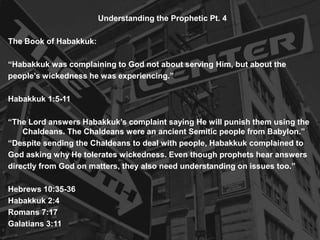 Understanding the Prophetic Pt. 4
The Book of Habakkuk:
“Habakkuk was complaining to God not about serving Him, but about the
people’s wickedness he was experiencing.”
Habakkuk 1:5-11
“The Lord answers Habakkuk’s complaint saying He will punish them using the
Chaldeans. The Chaldeans were an ancient Semitic people from Babylon.”
“Despite sending the Chaldeans to deal with people, Habakkuk complained to
God asking why He tolerates wickedness. Even though prophets hear answers
directly from God on matters, they also need understanding on issues too.”
Hebrews 10:35-36
Habakkuk 2:4
Romans 7:17
Galatians 3:11
 