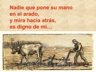 Nadie que pone su mano
en el arado,
y mira hacia atrás,
es digno de mí…

a

 