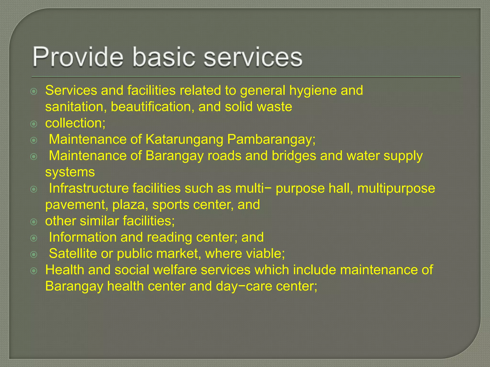 









Services and facilities related to general hygiene and
sanitation, beautification, and solid waste
collection;
Maintenance of Katarungang Pambarangay;
Maintenance of Barangay roads and bridges and water supply
systems
Infrastructure facilities such as multi− purpose hall, multipurpose
pavement, plaza, sports center, and
other similar facilities;
Information and reading center; and
Satellite or public market, where viable;
Health and social welfare services which include maintenance of
Barangay health center and day−care center;

 