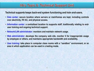 Technical supports keeps back-end system functioning and train end-users.
• Data center: secure location where servers or mainframes are kept, including controls
over electricity, HV AC, and physical access.
• Information center: a centralized location to supports staff, traditionally relating to enduser training and ongoing technical support.
• Network/LAN administrator: monitors and maintain network usage.
• Web administrator: develops the company web site, monitor it for inappropriate usage
by employee or others, and maintains appropriate bandwidth and availability.
• User training: take place in computer class rooms with a “sandbox” environment, or an
area in which application can be used in a testing mode.

11

 