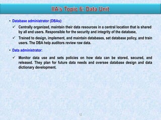 • Database administrator (DBAs):
 Centrally organized, maintain their data resources in a central location that is shared
by all end users. Responsible for the security and integrity of the database,

 Trained to design, implement, and maintain databases, set database policy, and train
users. The DBA help auditors review raw data.
• Data administrator:
 Monitor data use and sets policies on how data can be stored, secured, and
released. They plan for future data needs and oversee database design and data
dictionary development.

12

 