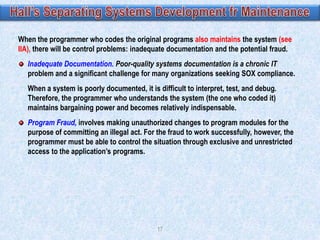 When the programmer who codes the original programs also maintains the system (see
IIA), there will be control problems: inadequate documentation and the potential fraud.
Inadequate Documentation. Poor-quality systems documentation is a chronic IT
problem and a significant challenge for many organizations seeking SOX compliance.
When a system is poorly documented, it is difficult to interpret, test, and debug.
Therefore, the programmer who understands the system (the one who coded it)
maintains bargaining power and becomes relatively indispensable.
Program Fraud, involves making unauthorized changes to program modules for the
purpose of committing an illegal act. For the fraud to work successfully, however, the
programmer must be able to control the situation through exclusive and unrestricted
access to the application‟s programs.

17

 