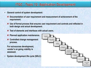 • General control of system development:
Documentation of user requirement and measurement of achievement of the
requirement.
Use of formal process that ensures user requirement and controls and reflected in
both design and actual development.

Test of elements and interfaces with actual users.
Planned application maintenance.
Controlled change management
process.
For out-sources development,
vendor‟s on going viability is
assessed.
• System development life cycle (SDLC)

 