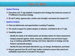 • System Planning
Executives and IT mgt establish a long-term tech strategy that measures success of
IT fulfillment of business strategy.
SC set IT policy, approve plan, monitor and oversight, and assess the impact of IT.

• Systems Analysis
Point out deficiencies and opportunities in existing IT systems.
The result is request for system designs or selection, submitted to SC or IT mgt.
Feasibility studies:
- Identify the needs of all related parties and develop metrics for future assessment.
- Analyze proposal against: needs, resources, additional cost and future impact
(e.g. on existing system/HW, training), tech trend, alignment w/ strategy and obj.
- Perform cost-benefit analysis.

- Identify the best risk-based alternatives (e.g. no change, development, purchase)
Require approval from SC and IT mgt. Auditor involved to ensure that control and
auditability requirement is included in the project.

 