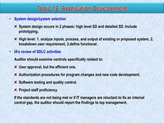 • System design/system selection
System design occurs in 2 phases: high level SD and detailed SD. Include
prototyping.
High level: 1. analyze inputs, process, and output of existing or proposed system, 2.
breakdown user requirement, 3.define functional .
• IA‟s review of SDLC activities

Auditor should examine controls specifically related to:
User approval, but the efficient one.
Authorization procedures for program changes and new code development.
Software testing and quality control.
Project staff proficiency.
If the standards are not being met or if IT managers are reluctant to fix an internal
control gap, the auditor should report the findings to top management.

 