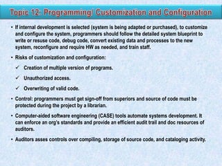 • If internal development is selected (system is being adapted or purchased), to customize
and configure the system, programmers should follow the detailed system blueprint to
write or resuse code, debug code, convert existing data and processes to the new
system, reconfigure and require HW as needed, and train staff.
• Risks of customization and configuration:
 Creation of multiple version of programs.
 Unauthorized access.
 Overwriting of valid code.
• Control: programmers must get sign-off from superiors and source of code must be
protected during the project by a librarian.
• Computer-aided software engineering (CASE) tools automate systems development. It
can enforce an org‟s standards and provide an efficient audit trail and doc resources of
auditors.

• Auditors asses controls over compiling, storage of source code, and cataloging activity.

 