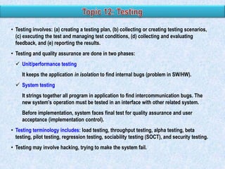 • Testing involves: (a) creating a testing plan, (b) collecting or creating testing scenarios,
(c) executing the test and managing test conditions, (d) collecting and evaluating
feedback, and (e) reporting the results.

• Testing and quality assurance are done in two phases:
 Unit/performance testing
It keeps the application in isolation to find internal bugs (problem in SW/HW).
 System testing
It strings together all program in application to find intercommunication bugs. The
new system‟s operation must be tested in an interface with other related system.
Before implementation, system faces final test for quality assurance and user
acceptance (implementation control).

• Testing terminology includes: load testing, throughput testing, alpha testing, beta
testing, pilot testing, regression testing, sociability testing (SOCT), and security testing.
• Testing may involve hacking, trying to make the system fail.

 