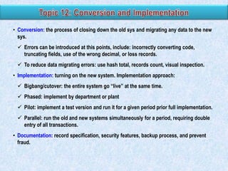 • Conversion: the process of closing down the old sys and migrating any data to the new
sys.
 Errors can be introduced at this points, include: incorrectly converting code,
truncating fields, use of the wrong decimal, or loss records.
 To reduce data migrating errors: use hash total, records count, visual inspection.
• Implementation: turning on the new system. Implementation approach:
 Bigbang/cutover: the entire system go “live” at the same time.
 Phased: implement by department or plant
 Pilot: implement a test version and run it for a given period prior full implementation.
 Parallel: run the old and new systems simultaneously for a period, requiring double
entry of all transactions.
• Documentation: record specification, security features, backup process, and prevent
fraud.

 