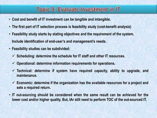 • Cost and benefit of IT investment can be tangible and intangible.
• The first part of IT selection process is feasibility study (cost-benefit analysis)
• Feasibility study starts by stating objectives and the requirement of the system.
Include identification of end-user‟s and management‟s needs.
• Feasibility studies can be subdivided:
 Scheduling: determine the schedule for IT staff and other IT resources.
 Operational: determine information requirements for operations.
 Technical: determine if system have required capacity, ability to upgrade, and
maintenance.
 Economic: determine if the organization has the available resources for a project and
sets a required return.
• IT out-sourcing should be considered when the same result can be achieved for the
lower cost and/or higher quality. But, IAr still need to perform TOC of the out-sourced IT.

 