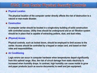 Physical Location
The physical location of the computer center directly affects the risk of destruction to a
natural or man-made disaster.
Construction
A computer center should be located in a single-story building of solid construction
with controlled access. Utility lines should be underground and an air filtration system
should be in place that is capable of extracting pollens, dust, and dust mites.
(Physical) Access
Physical controls, such as locked doors, should be employed to limit access to the
center. Access should be controlled by a keypad or swipe card, and based on their
roles and responsibilities.
Air Conditioning
Logic errors can occur in computer hardware when temperatures depart significantly
from this optimal range. Also, the risk of circuit damage from static electricity is
increased when humidity drops. In contrast, high humidity can cause molds to grow
and paper products (such as source documents) to swell and jam equipment.
28

 