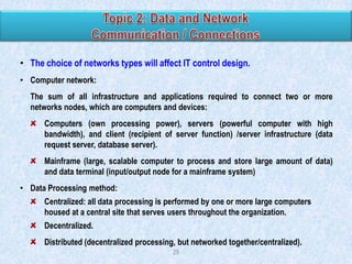 • The choice of networks types will affect IT control design.
• Computer network:
The sum of all infrastructure and applications required to connect two or more
networks nodes, which are computers and devices:

Computers (own processing power), servers (powerful computer with high
bandwidth), and client (recipient of server function) /server infrastructure (data
request server, database server).
Mainframe (large, scalable computer to process and store large amount of data)
and data terminal (input/output node for a mainframe system)

• Data Processing method:
Centralized: all data processing is performed by one or more large computers
housed at a central site that serves users throughout the organization.
Decentralized.

Distributed (decentralized processing, but networked together/centralized).
29

 