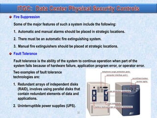 Fire Suppression
Some of the major features of such a system include the following:
1. Automatic and manual alarms should be placed in strategic locations.

2. There must be an automatic fire extinguishing system.
3. Manual fire extinguishers should be placed at strategic locations.
Fault Tolerance
Fault tolerance is the ability of the system to continue operation when part of the
system fails because of hardware failure, application program error, or operator error.
Two examples of fault tolerance
technologies are:
1. Redundant arrays of independent disks
(RAID), involves using parallel disks that
contain redundant elements of data and
applications.
2. Uninterruptible power supplies (UPS).
30

 