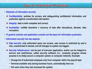 • Elements of information security:
Confidentiality: policies for privacy and safeguarding confidential information and
protection against unauthorized interception.

Integrity: data is both complete and correct.
Availability: no/little downtime + recovery of data after disruptions, disaster, data
corruption.
• IT general controls and application controls are the basis for information protection.

• Information security has two aspects:
Data security: only authorized users can access, user access is restricted by user‟s
role, unauthorized is denied, and all changes to system are logged.
Security infrastructure: can be part of end-user application, and/or can be integral to
servers and mainframes, called security software (i.e.: computer program whose
purpose is to (help) secure a computer system or computer network). Example:
• Change list of authorized employee only from computer within the payroll dept.
• Terminal available only during business hours, automatically time out.
• Tell users when they last accessed the system.

 