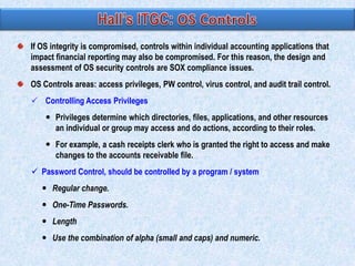 If OS integrity is compromised, controls within individual accounting applications that
impact financial reporting may also be compromised. For this reason, the design and
assessment of OS security controls are SOX compliance issues.

OS Controls areas: access privileges, PW control, virus control, and audit trail control.
 Controlling Access Privileges
 Privileges determine which directories, files, applications, and other resources
an individual or group may access and do actions, according to their roles.

 For example, a cash receipts clerk who is granted the right to access and make
changes to the accounts receivable file.
 Password Control, should be controlled by a program / system
 Regular change.

 One-Time Passwords.
 Length
 Use the combination of alpha (small and caps) and numeric.

 