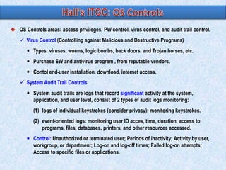 OS Controls areas: access privileges, PW control, virus control, and audit trail control.
 Virus Control (Controlling against Malicious and Destructive Programs)

 Types: viruses, worms, logic bombs, back doors, and Trojan horses, etc.
 Purchase SW and antivirus program , from reputable vendors.
 Contol end-user installation, download, internet access.
 System Audit Trail Controls

 System audit trails are logs that record significant activity at the system,
application, and user level, consist of 2 types of audit logs monitoring:
(1) logs of individual keystrokes (consider privacy): monitoring keystrokes.
(2) event-oriented logs: monitoring user ID acces, time, duration, access to
programs, files, databases, printers, and other resources accessed.
 Control: Unauthorized or terminated user; Periods of inactivity; Activity by user,
workgroup, or department; Log-on and log-off times; Failed log-on attempts;
Access to specific files or applications.

 