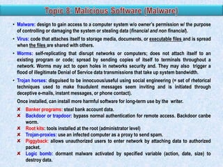 • Malware: design to gain access to a computer system w/o owner‟s permission w/ the purpose
of controlling or damaging the system or stealing data (financial and non financial).
• Virus: code that attaches itself to storage media, documents, or executable files and is spread
when the files are shared with others.
• Worms: self-replicating that disrupt networks or computers; does not attach itself to an
existing program or code; spread by sending copies of itself to terminals throughout a
network. Worms may act to open holes in networks security and. They may also trigger a
flood of illegitimate Denial of Service data transmissions that take up system bandwidth.
• Trojan horses: disguised to be innocuous/useful using social engineering (= set of rhetorical
techniques used to make fraudulent messages seem inviting and is initiated through
deceptive e-mails, instant messages, or phone contact).
Once installed, can install more harmful software for long-term use by the writer.
Banker programs: steal bank account data.
Backdoor or trapdoor: bypass normal authentication for remote access. Backdoor canbe
worm.
Root kits: tools installed at the root (administrator level)
Trojan-proxies: use an infected computer as a proxy to send spam.
Piggyback: allows unauthorized users to enter network by attaching data to authorized
packet.
Logic bomb: dormant malware activated by specified variable (action, date, size) to
destroy data.

 