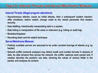 Internal Threats (Illegal program alterations)
• Asynchronous attacks: cause an initial attacks, then a subsequent system reaction.
After shutdown, before restart, change made to the restart parameter that weaken
security.
• Data diddling: intentionally manipulating data in a system.
• Data hiding is manipulation of file name or extension (e.g. hiding an audit log).
• Backdoor/trapdoor.

• Rounding down and the salami technique.

Server/Mainframe Malware
• Publicly available servers are assumed to be under constant barrage of attacks (e.g. by
hacker)
• Network sniffer (network analyzer) may detect credit card number formats in streams of
data. As data streams flow across the network, the sniffer captures each packet and, if
needed, decodes the packet's raw data, showing the values of various fields in the
packet, and analyzes its content.

40

 
