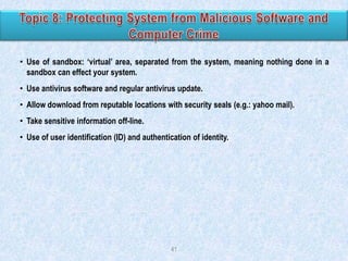 • Use of sandbox: „virtual‟ area, separated from the system, meaning nothing done in a
sandbox can effect your system.
• Use antivirus software and regular antivirus update.
• Allow download from reputable locations with security seals (e.g.: yahoo mail).

• Take sensitive information off-line.
• Use of user identification (ID) and authentication of identity.

41

 