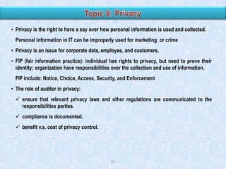 • Privacy is the right to have a say over how personal information is used and collected.
Personal information in IT can be improperly used for marketing or crime

• Privacy is an issue for corporate data, employee, and customers.
• FIP (fair information practice): individual has rights to privacy, but need to prove their
identity; organization have responsibilities over the collection and use of information.
FIP include: Notice, Choice, Access, Security, and Enforcement

• The role of auditor in privacy:
 ensure that relevant privacy laws and other regulations are communicated to the
responsibilities parties.
 compliance is documented.

 benefit v.s. cost of privacy control.

42

 