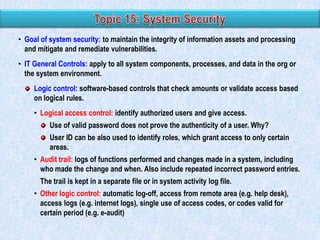 • Goal of system security: to maintain the integrity of information assets and processing
and mitigate and remediate vulnerabilities.
• IT General Controls: apply to all system components, processes, and data in the org or
the system environment.
Logic control: software-based controls that check amounts or validate access based
on logical rules.
• Logical access control: identify authorized users and give access.
Use of valid password does not prove the authenticity of a user. Why?
User ID can be also used to identify roles, which grant access to only certain
areas.
• Audit trail: logs of functions performed and changes made in a system, including
who made the change and when. Also include repeated incorrect password entries.
The trail is kept in a separate file or in system activity log file.
• Other logic control: automatic log-off, access from remote area (e.g. help desk),
access logs (e.g. internet logs), single use of access codes, or codes valid for
certain period (e.g. e-audit)

 