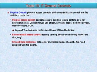Physical Control: physical access controls, environmental hazard control, and fire
and flood protection.
• Physical access control: control access to building, to data centers, or to key
operational areas. Control include use of lock, key card, badge, biometric devices,
motion censors, CCTV.
Laptop/PC outside data center should have UPS and be locked.
• Environmental hazard control: Heating, venting, and air conditioning (HVAC) are
vital, why?
• Fire and flood protection: data center and media storage should be fire-rated,
equipped with fire alarms.

44

 