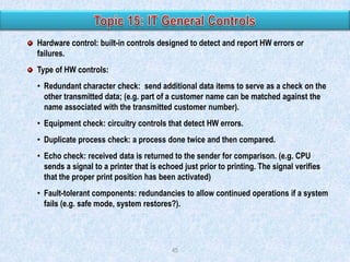 Hardware control: built-in controls designed to detect and report HW errors or
failures.
Type of HW controls:
• Redundant character check: send additional data items to serve as a check on the
other transmitted data; (e.g. part of a customer name can be matched against the
name associated with the transmitted customer number).
• Equipment check: circuitry controls that detect HW errors.
• Duplicate process check: a process done twice and then compared.
• Echo check: received data is returned to the sender for comparison. (e.g. CPU
sends a signal to a printer that is echoed just prior to printing. The signal verifies
that the proper print position has been activated)
• Fault-tolerant components: redundancies to allow continued operations if a system
fails (e.g. safe mode, system restores?).

45

 