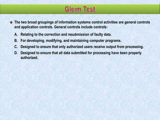 The two broad groupings of information systems control activities are general controls
and application controls. General controls include controls:
A. Relating to the correction and resubmission of faulty data.
B. For developing, modifying, and maintaining computer programs.
C. Designed to ensure that only authorized users receive output from processing.

D. Designed to ensure that all data submitted for processing have been properly
authorized.

 