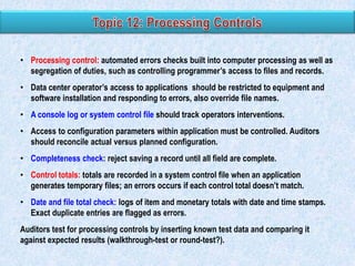 • Processing control: automated errors checks built into computer processing as well as
segregation of duties, such as controlling programmer’s access to files and records.

• Data center operator’s access to applications should be restricted to equipment and
software installation and responding to errors, also override file names.
• A console log or system control file should track operators interventions.
• Access to configuration parameters within application must be controlled. Auditors
should reconcile actual versus planned configuration.
• Completeness check: reject saving a record until all field are complete.
• Control totals: totals are recorded in a system control file when an application
generates temporary files; an errors occurs if each control total doesn’t match.
• Date and file total check: logs of item and monetary totals with date and time stamps.
Exact duplicate entries are flagged as errors.
Auditors test for processing controls by inserting known test data and comparing it
against expected results (walkthrough-test or round-test?).

 