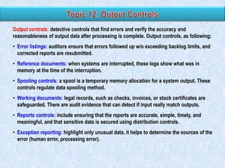 Output controls: detective controls that find errors and verify the accuracy and
reasonableness of output data after processing is complete. Output controls, as following:
• Error listings: auditors ensure that errors followed up w/o exceeding backlog limits, and
corrected reports are resubmitted.
• Reference documents: when systems are interrupted, these logs show what was in
memory at the time of the interruption.
• Spooling controls: a spool is a temporary memory allocation for a system output. These
controls regulate data spooling method.
• Working documents: legal records, such as checks, invoices, or stock certificates are
safeguarded. There are audit evidence that can detect if input really match outputs.
• Reports controls: include ensuring that the reports are accurate, simple, timely, and
meaningful, and that sensitive data is secured using distribution controls.
• Exception reporting: highlight only unusual data, it helps to determine the sources of the
error (human error, processing error).

 