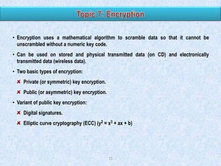 • Encryption uses a mathematical algorithm to scramble data so that it cannot be
unscrambled without a numeric key code.

• Can be used on stored and physical transmitted data (on CD) and electronically
transmitted data (wireless data).
• Two basic types of encryption:
Private (or symmetric) key encryption.

Public (or asymmetric) key encryption.
• Variant of public key encryption:
Digital signatures.
Elliptic curve cryptography (ECC) (y2 = x3 + ax + b)

13

 