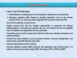 • Layer 3 and 4 firewall types:
1. Packet filtering: comparing source and destination addresses to an allowed list.
2. Gateways: stopping traffic flowing to specific application such as file transfer
protocol (FTP), e.g. rules may block outgoing FTPs but permit incoming FTPs.
One common gateway is proxy server.
• Auditor should work with the network administrator to determine the efficacy
(effectiveness) of a firewall, how specific rules are, and whether the list of acceptable
users, IP address, and application are kept up-to-date.
• Firewall log can be used as legal audit evidence if data was collected, processed, and
retained properly.
• Firewall has some limitation, such as physical intrusion, incorrect configuration, and
trojan horses using IRC (internet relay chat).
• Intrusion detection/prevention systems:

Intrusion detection system (IDS) combined with application layer firewall (layer 7) is
called an intrusion prevention system (IPS). Two types of IPS = HIPS and NIPS.
24

 