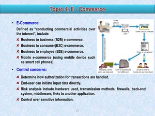 • E-Commerce:
Defined as “conducting commercial activities over
the internet”, include:
Business to business (B2B) e-commerce.
Business to consumer(B2C) e-commerce.
Business to employee (B2E) e-commerce.
Mobile e-commerce (using mobile device such
as smart cell phones)

• Control concerns:
Determine how authorization for transactions are handled.
End-user can initiate input data directly.
Risk analysis include hardware used, transmission methods, firewalls, back-end
system, middleware, links to another application.

Control over sensitive information.
27

 