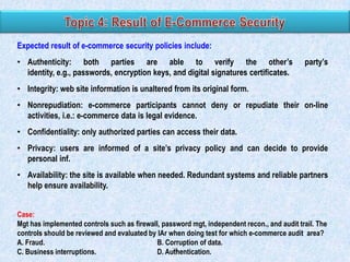 Expected result of e-commerce security policies include:
• Authenticity: both parties are able to verify the other’s
identity, e.g., passwords, encryption keys, and digital signatures certificates.

party’s

• Integrity: web site information is unaltered from its original form.
• Nonrepudiation: e-commerce participants cannot deny or repudiate their on-line
activities, i.e.: e-commerce data is legal evidence.
• Confidentiality: only authorized parties can access their data.
• Privacy: users are informed of a site’s privacy policy and can decide to provide
personal inf.
• Availability: the site is available when needed. Redundant systems and reliable partners
help ensure availability.
Case:
Mgt has implemented controls such as firewall, password mgt, independent recon., and audit trail. The
controls should be reviewed and evaluated by IAr when doing test for which e-commerce audit area?
A. Fraud.
B. Corruption of data.
28
C. Business interruptions.
D. Authentication.

 