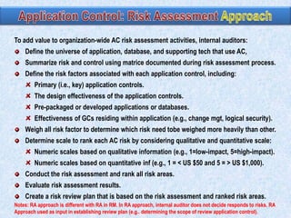 To add value to organization-wide AC risk assessment activities, internal auditors:
Define the universe of application, database, and supporting tech that use AC,
Summarize risk and control using matrice documented during risk assessment process.
Define the risk factors associated with each application control, including:
Primary (i.e., key) application controls.

The design effectiveness of the application controls.
Pre-packaged or developed applications or databases.
Effectiveness of GCs residing within application (e.g., change mgt, logical security).
Weigh all risk factor to determine which risk need tobe weighed more heavily than other.
Determine scale to rank each AC risk by considering qualitative and quantitative scale:
Numeric scales based on qualitative information (e.g., 1=low-impact, 5=high-impact).
Numeric scales based on quantitative inf (e.g., 1 = < US $50 and 5 = > US $1,000).
Conduct the risk assessment and rank all risk areas.
Evaluate risk assessment results.

Create a risk review plan that is based on the risk assessment and ranked risk areas.
Notes: RA approach is different with RA in RM. In RA approach, internal auditor does not decide responds to risks. RA
Approach used as input in establishing review plan (e.g.. determining the scope of review application control).

 