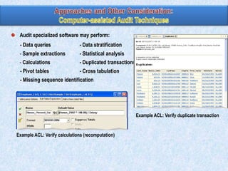Audit specialized software may perform:

- Data queries

- Data stratification

- Sample extractions

- Statistical analysis

- Calculations

- Duplicated transactions

- Pivot tables

- Cross tabulation

- Missing sequence identification

Example ACL: Verify duplicate transaction

Example ACL: Verify calculations (recomputation)

 