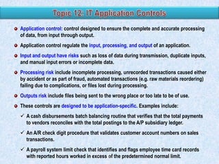 Application control: control designed to ensure the complete and accurate processing
of data, from input through output.
Application control regulate the input, processing, and output of an application.
Input and output have risks such as loss of data during transmission, duplicate inputs,
and manual input errors or incomplete data.
Processing risk include incomplete processing, unrecorded transactions caused either
by accident or as part of fraud, automated transactions (e.g. raw materials reordering)
failing due to complications, or files lost during processing.
Outputs risk include files being sent to the wrong place or too late to be of use.
These controls are designed to be application-specific. Examples include:
 A cash disbursements batch balancing routine that verifies that the total payments
to vendors reconciles with the total postings to the A/P subsidiary ledger.
 An A/R check digit procedure that validates customer account numbers on sales
transactions.
 A payroll system limit check that identifies and flags employee time card records
with reported hours worked in excess of the predetermined normal limit.
6

 