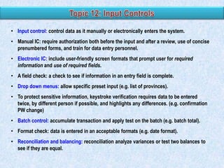 • Input control: control data as it manually or electronically enters the system.
• Manual IC: require authorization both before the input and after a review, use of concise
prenumbered forms, and train for data entry personnel.
• Electronic IC: include user-friendly screen formats that prompt user for required
information and use of required fields.

• A field check: a check to see if information in an entry field is complete.
• Drop down menus: allow specific preset input (e.g. list of provinces).
• To protect sensitive information, keystroke verification requires data to be entered
twice, by different person if possible, and highlights any differences. (e.g. confirmation
PW change)
• Batch control: accumulate transaction and apply test on the batch (e.g. batch total).
• Format check: data is entered in an acceptable formats (e.g. date format).
• Reconciliation and balancing: reconciliation analyze variances or test two balances to
see if they are equal.

 