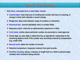 • Edit check: automated test on data fields. Include:
Control totals: hash total sum of nonfinancial number that have no meaning. A
change in hash total indicates a record change.
Range test: allow entry between range of numbers or characters.
Numerical test: prevent alphabetic entry in number fields.
Sequence check: check for an alphanumeric sequence in a field.
Limit check: entries above particular number are prevented or need approval.
Check digit: an extra digit is added that has an algorithmic relationship to the
remaining digits to show if the number was incorrectly entered by transposition.
(e.g. credit card)
Record count: tallies the number of records.
Historical comparison: measures variance from past records.
Overflow checking: places a memory or length limit on a field to prevent larger
numbers than maximum being entered.

 