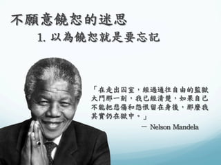 不願意饒恕的迷思	
 
	
 

	
 1.	
 以為饒恕就是要忘記	
 

	
 
「在走出囚室，經過通往自由的監獄
大門那一刻，我已經清楚，如果自己
不能把悲傷和怨恨留在身後，那麼我
其實仍在獄中。」	
 
	
 
	
 
	
 －	
 Nelson	
 Mandela	
 

 