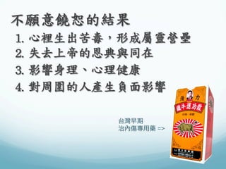 不願意饒恕的結果	
 
	
 1.	
 心裡生出苦毒，形成屬靈營壘	
 
	
 2.	
 失去上帝的恩典與同在	
 
	
 3.	
 影響身理、心理健康	
 
	
 4.	
 對周圍的人產生負面影響	
 
台灣早期
治內傷專用藥 =>

 