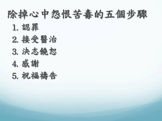 除掉心中怨恨苦毒的五個步驟	
 
1.	
 認罪	
 
2.	
 接受醫治	
 
3.	
 決志饒恕	
 
4.	
 感謝	
 
5.	
 祝福禱告	
 

 