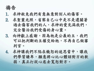 禱告	
 
1.  求神赦免我們有意無意對別人的傷害。	
 
2.  求聖靈光照，省察自己心中是不是還關著
過去傷害我們的人，求神的愛充滿我們，
完全醫治我們受傷的身心靈。	
 
3.  向神獻上感謝，因為祂是公義的主，我們
可以把判斷的主權交給祂，不再自己做審
判官。	
 
4.  求神讓我們不陷在饒恕的迷思當中，讓我
們學習謙卑，願意將心比心體諒對方的軟
弱，真正打從心底去寬恕對方。	
 

 